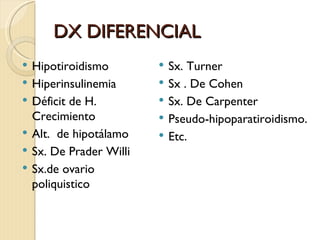 DX DIFERENCIAL
   Hipotiroidismo           Sx. Turner
   Hiperinsulinemia         Sx . De Cohen
   Déficit de H.            Sx. De Carpenter
    Crecimiento              Pseudo-hipoparatiroidismo.
   Alt. de hipotálamo       Etc.
   Sx. De Prader Willi
   Sx.de ovario
    poliquistico
 