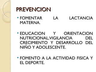 PREVENCION
   FOMENTAR      LA    LACTANCIA
    MATERNA.

   EDUCACION     Y    ORIENTACION
    NUTRICIONAL,VIGILANCIA     DEL
    CRECIMIENTO Y DESARROLLO DEL
    NIÑO Y ADOLESCENTE.

   FOMENTO A LA ACTIVIDAD FISICA Y
    EL DEPORTE.
 
