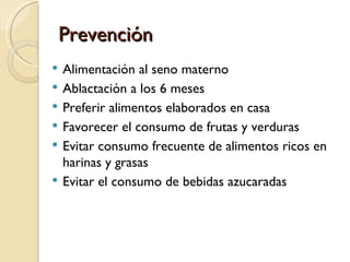 Prevención
   Alimentación al seno materno
   Ablactación a los 6 meses
   Preferir alimentos elaborados en casa
   Favorecer el consumo de frutas y verduras
   Evitar consumo frecuente de alimentos ricos en
    harinas y grasas
   Evitar el consumo de bebidas azucaradas
 