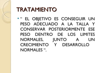 TRATAMIENTO
   “ EL OBJETIVO ES CONSEGUIR UN
    PESO ADECUADO A LA TALLA Y
    CONSERVAR POSTERIORMENTE ESE
    PESO DENTRO DE LOS LIMITES
    NORMALES,     JUNTO   A    UN
    CRECIMIENTO Y DESARROLLO
    NORMALES “.
 