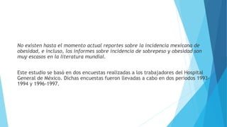 No existen hasta el momento actual reportes sobre la incidencia mexicana de
obesidad, e incluso, los informes sobre incidencia de sobrepeso y obesidad son
muy escasos en la literatura mundial.
Este estudio se basó en dos encuestas realizadas a los trabajadores del Hospital
General de México. Dichas encuestas fueron llevadas a cabo en dos periodos 1993-
1994 y 1996-1997.
 