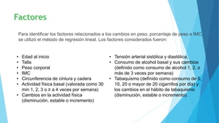 Para identificar los factores relacionados a los cambios en peso, porcentaje de peso e IMC,
se utilizó el método de regresión lineal. Los factores considerados fueron:
• Edad al inicio
• Talla
• Peso corporal
• IMC
• Circunferencia de cintura y cadera
• Actividad física basal (valorada como 30
min 1, 2, 3 o ≥ a 4 veces por semana)
• Cambios en la actividad física
(disminución, estable o incremento)
• Tensión arterial sistólica y diastólica,
• Consumo de alcohol basal y sus cambios
(definido como consumo de alcohol 1, 2, o
más de 3 veces por semana)
• Tabaquismo (definido como consumo de 5,
10, 20 o mayor de 20 cigarrillos por día) y
los cambios en el hábito de tabaquismo
(disminución, estable o incremento).
 