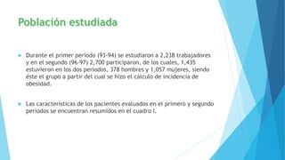  Durante el primer período (93-94) se estudiaron a 2,238 trabajadores
y en el segundo (96-97) 2,700 participaron, de los cuales, 1,435
estuvieron en los dos periodos, 378 hombres y 1,057 mujeres, siendo
éste el grupo a partir del cual se hizo el cálculo de incidencia de
obesidad.
 Las características de los pacientes evaluados en el primero y segundo
periodos se encuentran resumidos en el cuadro I.
 