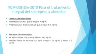  Obesidad (determinación):
 Personas adultas: IMC igual o mayor a 30 kg/m2
 Personas adultas de estatura baja igual o mayor a 25 kg/m2
 Sobrepeso (determinación):
 IMC igual o mayor a 25 kg/m2 y menor a 29.9 kg/m2
 Personas adultas de estatura baja igual o mayor a 23 kg/m2 y menor a 25
kg/m2
NOM-008-SSA-2010 Para el tratamiento
integral del sobrepeso y obesidad.
 
