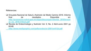 Referencias:
 Encuesta Nacional de Salud y Nutrición de Medio Camino 2016. Informe
final de resultados. Disponible en:
http://promocion.salud.gob.mx/dgps/descargas1/doctos_2016/ensan
ut_mc_2016-310oct.pdf
 Revista de Endocrinología y Nutrición Vol. 9, No. 2 Abril-Junio 2001 pp
60-66
http://www.medigraphic.com/pdfs/endoc/er-2001/er012d.pdf
 