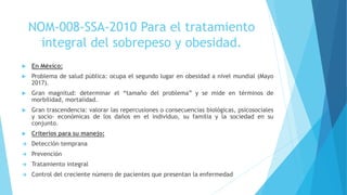  En México:
 Problema de salud pública: ocupa el segundo lugar en obesidad a nivel mundial (Mayo
2017).
 Gran magnitud: determinar el “tamaño del problema” y se mide en términos de
morbilidad, mortalidad.
 Gran trascendencia: valorar las repercusiones o consecuencias biológicas, psicosociales
y socio- económicas de los daños en el individuo, su familia y la sociedad en su
conjunto.
 Criterios para su manejo:
 Detección temprana
 Prevención
 Tratamiento integral
 Control del creciente número de pacientes que presentan la enfermedad
NOM-008-SSA-2010 Para el tratamiento
integral del sobrepeso y obesidad.
 