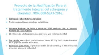  Sobrepeso y obesidad (relacionados):
 Trastornos psicológicos, sociales y metabólicos.
 Encuesta Nacional de Salud y Nutrición 2012 realizada por el Instituto
Nacional de Salud Pública:
 26 millones de adultos presentaban sobrepeso y 22 millones obesidad
 Frecuencia: +++ mujeres que en hombres siendo 37.5% y 26.9% respectivamente
en el grupo de edad de 40-49 años
 Estimación (año 2050): se prevé que el 88% de los hombres y el 91% de mujeres
presenten sobrepeso y obesidad
Proyecto de la Modificación Para el
tratamiento integral del sobrepeso y
obesidad. NOM-008-SSA3-2016.
 