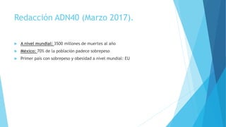 Redacción ADN40 (Marzo 2017).
 A nivel mundial: 3500 millones de muertes al año
 México: 70% de la población padece sobrepeso
 Primer país con sobrepeso y obesidad a nivel mundial: EU
 