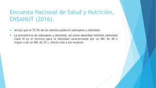 Encuesta Nacional de Salud y Nutrición,
ENSANUT (2016).
 Arrojó que el 72.5% de los adultos padecen sobrepeso u obesidad.
 La prevalencia de sobrepeso y obesidad, así como obesidad mórbida (obesidad
clase III es el término para la obesidad caracterizada por un IMC de 40 o
mayor o de un IMC de 35 ), afecta más a las mujeres.
 