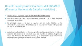 Unicef: Salud y Nutrición Datos del ENSANUT
(Encuesta Nacional de Salud y Nutrición) .
 México ocupa el primer lugar mundial en obesidad infantil:
 Indican que uno de cada tres adolescentes de entre 12 y 19 años presenta
sobrepeso u obesidad.
 La principal causa a la que se apunta son los malos hábitos en la
alimentación, que acaban desembocando en una prevalencia del sobrepeso de
un 70% en la edad adulta.
 Actualmente, la diabetes es el mayor problema al que se enfrenta el sistema
nacional de salud: es la principal causa de muerte en adultos, la primera
causa de demanda de atención médica y la enfermedad que consume el
mayor porcentaje de gastos en las instituciones públicas.
 