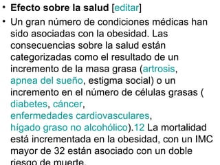 Efecto sobre la salud  [ editar ] Un gran número de condiciones médicas han sido asociadas con la obesidad. Las consecuencias sobre la salud están categorizadas como el resultado de un incremento de la masa grasa ( artrosis ,  apnea del sueño , estigma social) o un incremento en el número de células grasas ( diabetes ,  cáncer ,  enfermedades cardiovasculares ,  hígado graso no alcohólico ). 12  La mortalidad está incrementada en la obesidad, con un IMC mayor de 32 están asociado con un doble riesgo de muerte. 