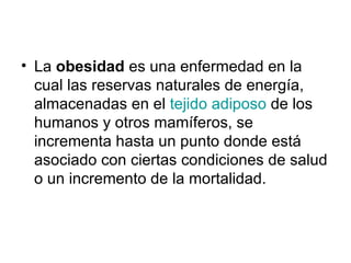 La  obesidad  es una enfermedad en la cual las reservas naturales de energía, almacenadas en el  tejido adiposo  de los humanos y otros mamíferos, se incrementa hasta un punto donde está asociado con ciertas condiciones de salud o un incremento de la mortalidad.  