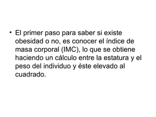 El primer paso para saber si existe obesidad o no, es conocer el índice de masa corporal (IMC), lo que se obtiene haciendo un cálculo entre la estatura y el peso del individuo y éste elevado al cuadrado. 