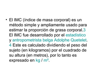 El IMC (índice de masa corporal) es un método simple y ampliamente usado para estimar la proporción de grasa corporal. 3  El IMC fue desarrollado por el  estadístico  y  antropometrista   belga   Adolphe   Quetelet . 4  Este es calculado dividiendo el peso del sujeto (en kilogramos) por el cuadrado de su altura (en metros), por lo tanto es expresado en  kg  /  m² .  