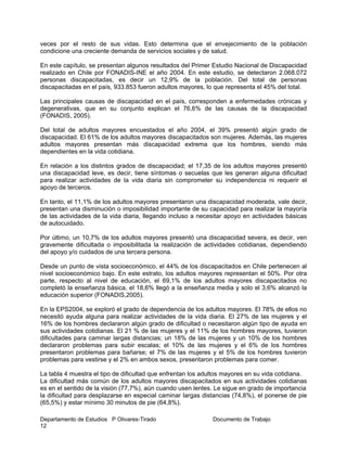 Departamento de Estudios P Olivares-Tirado Documento de Trabajo
12
veces por el resto de sus vidas. Esto determina que el envejecimiento de la población
condicione una creciente demanda de servicios sociales y de salud.
En este capítulo, se presentan algunos resultados del Primer Estudio Nacional de Discapacidad
realizado en Chile por FONADIS-INE el año 2004. En este estudio, se detectaron 2.068.072
personas discapacitadas, es decir un 12,9% de la población. Del total de personas
discapacitadas en el país, 933.853 fueron adultos mayores, lo que representa el 45% del total.
Las principales causas de discapacidad en el país, corresponden a enfermedades crónicas y
degenerativas, que en su conjunto explican el 76,6% de las causas de la discapacidad
(FONADIS, 2005).
Del total de adultos mayores encuestados el año 2004, el 39% presentó algún grado de
discapacidad. El 61% de los adultos mayores discapacitados son mujeres. Además, las mujeres
adultos mayores presentan más discapacidad extrema que los hombres, siendo más
dependientes en la vida cotidiana.
En relación a los distintos grados de discapacidad; el 17,35 de los adultos mayores presentó
una discapacidad leve, es decir, tiene síntomas o secuelas que les generan alguna dificultad
para realizar actividades de la vida diaria sin comprometer su independencia ni requerir el
apoyo de terceros.
En tanto, el 11,1% de los adultos mayores presentaron una discapacidad moderada, vale decir,
presentan una disminución o imposibilidad importante de su capacidad para realizar la mayoría
de las actividades de la vida diaria, llegando incluso a necesitar apoyo en actividades básicas
de autocuidado.
Por último, un 10,7% de los adultos mayores presentó una discapacidad severa, es decir, ven
gravemente dificultada o imposibilitada la realización de actividades cotidianas, dependiendo
del apoyo y/o cuidados de una tercera persona.
Desde un punto de vista socioeconómico, el 44% de los discapacitados en Chile pertenecen al
nivel socioeconómico bajo. En este estrato, los adultos mayores representan el 50%. Por otra
parte, respecto al nivel de educación, el 69,1% de los adultos mayores discapacitados no
completó la enseñanza básica, el 18,6% llegó a la enseñanza media y solo el 3,6% alcanzó la
educación superior (FONADIS,2005).
En la EPS2004, se exploró el grado de dependencia de los adultos mayores. El 78% de ellos no
necesitó ayuda alguna para realizar actividades de la vida diaria. El 27% de las mujeres y el
16% de los hombres declararon algún grado de dificultad o necesitaron algún tipo de ayuda en
sus actividades cotidianas. El 21 % de las mujeres y el 11% de los hombres mayores, tuvieron
dificultades para caminar largas distancias; un 18% de las mujeres y un 10% de los hombres
declararon problemas para subir escalas; el 10% de las mujeres y el 6% de los hombres
presentaron problemas para bañarse; el 7% de las mujeres y el 5% de los hombres tuvieron
problemas para vestirse y el 2% en ambos sexos, presentaron problemas para comer.
La tabla 4 muestra el tipo de dificultad que enfrentan los adultos mayores en su vida cotidiana.
La dificultad más común de los adultos mayores discapacitados en sus actividades cotidianas
es en el sentido de la visión (77,7%), aún cuando usen lentes. Le sigue en grado de importancia
la dificultad para desplazarse en especial caminar largas distancias (74,8%), el ponerse de pie
(65,5%) y estar mínimo 30 minutos de pie (64,8%).
 