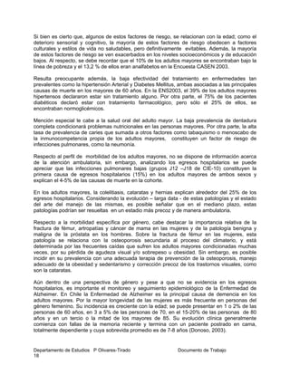 Departamento de Estudios P Olivares-Tirado Documento de Trabajo
18
Si bien es cierto que, algunos de estos factores de riesgo, se relacionan con la edad; como el
deterioro sensorial y cognitivo, la mayoría de estos factores de riesgo obedecen a factores
culturales y estilos de vida no saludables, pero definitivamente evitables. Además, la mayoría
de estos factores de riesgo se ven exacerbados en los niveles socioeconómicos y de educación
bajos. Al respecto, se debe recordar que el 10% de los adultos mayores se encontraban bajo la
línea de pobreza y el 13,2 % de ellos eran analfabetos en la Encuesta CASEN 2003.
Resulta preocupante además, la baja efectividad del tratamiento en enfermedades tan
prevalentes como la hipertensión Arterial y Diabetes Mellitus, ambas asociadas a las principales
causas de muerte en los mayores de 60 años. En la ENS2003, el 39% de los adultos mayores
hipertensos declararon estar sin tratamiento alguno. Por otra parte, el 75% de los pacientes
diabéticos declaró estar con tratamiento farmacológico, pero sólo el 25% de ellos, se
encontraban normoglicémicos.
Mención especial le cabe a la salud oral del adulto mayor. La baja prevalencia de dentadura
completa condicionará problemas nutricionales en las personas mayores. Por otra parte, la alta
tasa de prevalencia de caries que sumada a otros factores como tabaquismo o menoscabo de
la inmunocompetencia propia de los adultos mayores, constituyen un factor de riesgo de
infecciones pulmonares, como la neumonía.
Respecto al perfil de morbilidad de los adultos mayores, no se dispone de información acerca
de la atención ambulatoria, sin embargo, analizando los egresos hospitalarios se puede
apreciar que las infecciones pulmonares bajas (grupos J12 –J18 de CIE-10) constituyen la
primera causa de egresos hospitalarios (15%) en los adultos mayores de ambos sexos y
explican el 4-5% de las causas de muerte en la cohorte.
En los adultos mayores, la colelitiasis, cataratas y hernias explican alrededor del 25% de los
egresos hospitalarios. Considerando la evolución – larga data - de estas patologías y el estado
del arte del manejo de las mismas, es posible señalar que en el mediano plazo, estas
patologías podrían ser resueltas en un estadio más precoz y de manera ambulatoria.
Respecto a la morbilidad específica por género, cabe destacar la importancia relativa de la
fractura de fémur, artropatías y cáncer de mama en las mujeres y de la patología benigna y
maligna de la próstata en los hombres. Sobre la fractura de fémur en las mujeres, esta
patología se relaciona con la osteoporosis secundaria al proceso del climaterio, y está
determinada por las frecuentes caídas que sufren los adultos mayores condicionadas muchas
veces, por su pérdida de agudeza visual y/o sobrepeso u obesidad. Sin embargo, es posible
incidir en su prevalencia con una adecuada terapia de prevención de la osteoporosis, manejo
adecuado de la obesidad y sedentarismo y corrección precoz de los trastornos visuales, como
son la cataratas.
Aún dentro de una perspectiva de género y pese a que no se evidencia en los egresos
hospitalarios, es importante el monitoreo y seguimiento epidemiológico de la Enfermedad de
Alzheimer. En Chile la Enfermedad de Alzheimer es la principal causa de demencia en los
adultos mayores. Por la mayor longevidad de las mujeres es más frecuente en personas del
género femenino. Su incidencia es creciente con la edad; se puede presentar en 1 o 2% de las
personas de 60 años, en 3 a 5% de las personas de 70, en el 15-20% de las personas de 80
años y en un tercio o la mitad de los mayores de 85. Su evolución clínica generalmente
comienza con fallas de la memoria reciente y termina con un paciente postrado en cama,
totalmente dependiente y cuya sobrevida promedio es de 7-8 años (Donoso, 2003).
 