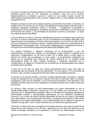 Departamento de Estudios P Olivares-Tirado Documento de Trabajo
19
En cuanto a la tasa de mortalidad global en el adulto mayor, ésta es 10 veces mayor que en la
población general; 69,8 por mil habitantes en hombres y 49,8 por mil en mujeres,
respectivamente.Las principales causas de muerte en los adultos mayores fueron las
enfermedades cardiovasculares (33%), tumores malignos (24%) y enfermedades del sistema
respiratorio (8,7%).
Respecto al riesgo de morir de los adultos mayores y descartando los tumores y leucemias, es
posible incidir en la disminución de la tasa de mortalidad por enfermedades cardiovasculares –
accidentes vasculares encefálicos, infarto al miocardio - fortaleciendo el desarrollo e
implementación de las estrategias y actividades de promoción contenidas en el Plan Nacional
de Promoción de la Salud y de actividades de prevención –primaria y secundaria – en todos
los niveles de atención del SNSS.
Como muestra de lo anterior, la tasa de mortalidad por neumonia en el adulto mayor de 65 años
en Chile, se mantuvo estacionaria sobre 5,0 por mil habitantes en la década 1990-2000, pero
desde entonces ha presentado una fuerte caída hasta alcanzar 2,3 por mil el año 2003 (2,46 y
2,21 por mil personas en hombres y mujeres, respectivamente), esto como consecuencia de la
implementación de estrategias como la vacunación antiinfluenza de la Campaña de Invierno y
el Programa de enfermedades respiratorias del adulto (ERA) (MINSAL,2003).
Los cambios fisiológicos y cognitivos producidos por el envejecimiento y que van
experimentando las personas y afectan su funcionalidad, pueden conducir a pérdidas de la
autonomía e independencia. Es así que la “salud” de un adulto mayor se mide mejor en
términos de función que de patología. La buena salud y el envejecimiento satisfactorio se
definen por la capacidad para funcionar de manera autónoma en un contexto social
determinado.El efecto de estos cambios fisiológicos y cognitivos producidos por el
envejecimiento, se refleja en el incremento de la prevalencia de discapacidades para realizar
actividades de la vida diaria.
A partir de los 60 años de edad, las mujeres generalmente tienen tasas más altas de
discapacidad que los hombres. En términos generales, 12 % de mujeres y 9 % de hombres de
60 años y más, necesitan ayuda permanente para realizar sus actividades cotidianas.
En relación a los servicios sociales y de salud -cuidados de largo plazo- asociados a distintos
niveles de dependencia de las personas mayores hará falta en particular, paliar la creciente
necesidad de mano de obra calificada, ya que las estructuras familiares, más reducidas y más
inestables permiten cada vez menos apoyarse en las redes familiares como sostén de este tipo
de servicios.
En resumen, Chile comparte un perfil epidemiológico con países desarrollados en que el
cambio epidemiológico observado, predice que si nó se enfatiza en la prevención y en la
promoción de un “envejecimiento saludable” habrá un incremento de la población portadora de
enfermedades crónicas o discapacidades, generadoras de una importante dependencia
funcional y por lo tanto loa adultos mayores dependerán de otros en su cuidado y actividades
de la vida cotidiana. Las consecuencias económicas y sociales de este fenómeno están siendo
abordadas en los países desarrollados, con la implementación de un sistema de seguros de
cuidados de largo plazo, como un pilar importante de sus sistemas de seguridad social.
Finalmente, la disminución de la mortalidad de los adultos mayores y por ende el aumento de la
esperanza de vida después de los 60 años, dependerá por una parte del beneficio de las
nuevas tecnologías sanitarias en el tratamiento y control de las enfermedades crónicas y
 