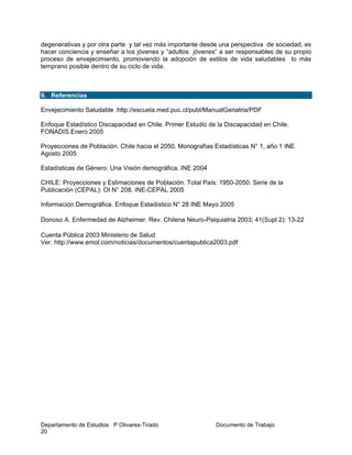Departamento de Estudios P Olivares-Tirado Documento de Trabajo
20
degenerativas y por otra parte y tal vez más importante desde una perspectiva de sociedad, es
hacer conciencia y enseñar a los jóvenes y “adultos jóvenes” a ser responsables de su propio
proceso de envejecimiento, promoviendo la adopción de estilos de vida saludables lo más
temprano posible dentro de su ciclo de vida.
9. Referencias
Envejecimiento Saludable :http://escuela.med.puc.cl/publ/ManualGeriatria/PDF
Enfoque Estadístico Discapacidad en Chile. Primer Estudio de la Discapacidad en Chile.
FONADIS.Enero 2005
Proyecciones de Población. Chile hacia el 2050. Monografías Estadísticas N° 1, año 1 INE
Agosto 2005
Estadísticas de Género: Una Visión demográfica. INE 2004
CHILE: Proyecciones y Estimaciones de Población. Total País: 1950-2050. Serie de la
Publicación (CEPAL): OI N° 208. INE-CEPAL 2005
Información Demográfica. Enfoque Estadístico N° 28 INE Mayo 2005
Donoso A. Enfermedad de Alzheimer. Rev. Chilena Neuro-Psiquiatria 2003; 41(Supl 2): 13-22
Cuenta Pública 2003 Ministerio de Salud
Ver. http://www.emol.com/noticias/documentos/cuentapublica2003.pdf
 