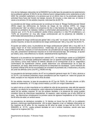 Departamento de Estudios P Olivares-Tirado Documento de Trabajo
6
Uno de los hallazgos relevantes de la ENS2003 fue la alta tasa de prevalencia de sedentarismo
de la población general. El 89,4% de los chilenos fueron categorizados como sedentarios el año
2003. Se consideró sedentario a la persona que en el último mes no ha practicado deporte o
actividad física fuera del horario de trabajo, durante 30 minutos o más cada vez, al menos 3
veces a la semana. En los adultos mayores, esta tasa fue de 95,7%.
La prevalencia del riesgo cardiovascular se construyó en base al Riesgo Cardiovascular Global
(RCG) según las definiciones de factores de riesgo de los criterios ATPIII. Un riesgo
cardiovascular “alto” se refiere a la presencia de dos o más factores de riesgo “muy alto” si la
persona es portadora de diabetes mellitus o enfermedad ateroesclerótica. En la ENS2003, se
observa que el 41,1% de la población adulta chilena presenta 2 o más FR simultáneos y un
13,8% se encuentran en muy alto riesgo cardiovascular por la presencia de diabetes o
enfermedad ateroesclerótica ya declarada.
La tasa global de riesgo cardiovascular global “alto o muy alto” en el país, fue de 54,9%. En los
adultos mayores, la tasa de prevalencia de riesgo cardiovascular “alto y muy alto” fue de 83,1%.
Al ajustar por edad y sexo, la prevalencia de riesgo cardiovascular global “alto o muy alto” es 3
veces mayor en el nivel socioeconómico medio-bajo (D) que en nivel socioeconómico alto
(ABC1). Además, respecto al nivel educacional, las prevalencias de riesgo cardiovascular alto y
muy alto, presentaron tendencias mayores en el nivel educacional bajo. Sin embargo, al ajustar
por edad y sexo, esta diferencia no resulta estadísticamente significativa.
Respecto a la prevalencia de hipertensión arterial (HT), la metodología usada en la ENS2003
correspondió a un tamizaje poblacional realizado con un aparato automatizado (HEM713C) en
una misma y única visita matinal. El método utilizado al no corresponder al de un diagnóstico
confirmatorio de hipertensión arterial, puede determinar una sobrestimación de la tasa de
prevalencia, por tanto, debe tenerse precaución al interpretar los resultados. Como medición de
la presión arterial (PA) de los encuestados se consideró el promedio de 2 mediciones y el punto
de corte fue definido como una PA > 140/90 mm Hg.
La prevalencia de tamizaje positivo de HT en la población general mayor de 17 años, alcanza a
un 33.7%. Los hombres presentan mayor prevalencia que las mujeres en todos los grupos de
edad, excepto en los mayores de 65 años de edad.
En los adultos mayores, la tasa de prevalencia de HT fue de 78,8%. En esta cohorte; el 58%
estaba en tratamiento, el 11% bajo control médico y el 39% sin ningún tratamiento.
La salud oral es un pilar importante en la calidad de vida de las personas; más allá del aspecto
estético y su efecto en la autoestima, cobra relevancia fundamental en el estado nutricional y de
salud de los adultos mayores. El uso de prótesis dentales o la presencia de caries pueden
constituir focos de infecciones respiratorias. Al respecto, cabe recordar que el año 2002,en el
país, las Neumonías constituyeron la primera causa de egresos hospitalarios en los mayores
de 60 años de edad, en ambos sexos.
La prevalencia de dentadura completa (> 14 dientes en boca) fue de 28% en la población
general y disminuye significativamente con la edad, llegando a ser un hallazgo infrecuente en
los mayores de 45 años. En los mayores de 65 años de edad, la tasa fue de 0,4%. En la
ENS2003, el 37,1% usaba prótesis dentales en uno o ambos maxilares, siendo esta tasa
mayor en la mujeres (44,1%).
 