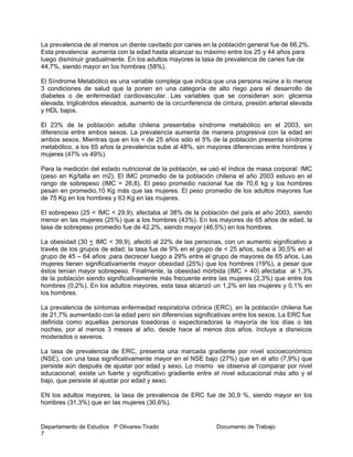 Departamento de Estudios P Olivares-Tirado Documento de Trabajo
7
La prevalencia de al menos un diente cavitado por caries en la población general fue de 66,2%.
Esta prevalencia aumenta con la edad hasta alcanzar su máximo entre los 25 y 44 años para
luego disminuir gradualmente. En los adultos mayores la tasa de prevalencia de caries fue de
44,7%, siendo mayor en los hombres (58%).
El Síndrome Metabólico es una variable compleja que indica que una persona reúne a lo menos
3 condiciones de salud que la ponen en una categoría de alto riego para el desarrollo de
diabetes o de enfermedad cardiovascular. Las variables que se consideran son: glicemia
elevada, triglicéridos elevados, aumento de la circunferencia de cintura, presión arterial elevada
y HDL bajos.
El 23% de la población adulta chilena presentaba síndrome metabólico en el 2003, sin
diferencia entre ambos sexos. La prevalencia aumenta de manera progresiva con la edad en
ambos sexos. Mientras que en los < de 25 años sólo el 5% de la población presenta síndrome
metabólico, a los 65 años la prevalencia sube al 48%, sin mayores diferencias entre hombres y
mujeres (47% vs 49%).
Para la medición del estado nutricional de la población, se usó el índice de masa corporal: IMC
(peso en Kg/talla en m2). El IMC promedio de la población chilena el año 2003 estuvo en el
rango de sobrepeso (IMC = 26,8). El peso promedio nacional fue de 70,6 kg y los hombres
pesan en promedio,10 Kg más que las mujeres. El peso promedio de los adultos mayores fue
de 75 Kg en los hombres y 63 Kg en las mujeres.
El sobrepeso (25 < IMC < 29,9), afectaba al 38% de la población del país el año 2003, siendo
menor en las mujeres (25%) que a los hombres (43%). En los mayores de 65 años de edad, la
tasa de sobrepeso promedio fue de 42,2%, siendo mayor (46,5%) en los hombres.
La obesidad (30 < IMC < 39,9), afectó al 22% de las personas, con un aumento significativo a
través de los grupos de edad; la tasa fue de 9% en el grupo de < 25 años, sube a 30,5% en el
grupo de 45 – 64 años ,para decrecer luego a 29% entre el grupo de mayores de 65 años. Las
mujeres tienen significativamente mayor obesidad (25%) que los hombres (19%), a pesar que
éstos tenían mayor sobrepeso. Finalmente, la obesidad mórbida (IMC > 40) afectaba al 1,3%
de la población siendo significativamente más frecuente entre las mujeres (2,3%) que entre los
hombres (0,2%). En los adultos mayores, esta tasa alcanzó un 1,2% en las mujeres y 0,1% en
los hombres.
La prevalencia de síntomas enfermedad respiratoria crónica (ERC), en la población chilena fue
de 21,7% aumentado con la edad pero sin diferencias significativas entre los sexos. La ERC fue
definida como aquellas personas tosedoras o expectoradoras la mayoría de los días o las
noches, por al menos 3 meses al año, desde hace al menos dos años. Incluye a disneicos
moderados o severos.
La tasa de prevalencia de ERC, presenta una marcada gradiente por nivel socioeconómico
(NSE), con una tasa significativamente mayor en el NSE bajo (27%) que en el alto (7,9%) que
persiste aún después de ajustar por edad y sexo. Lo mismo se observa al comparar por nivel
educacional; existe un fuerte y significativo gradiente entre el nivel educacional más alto y el
bajo, que persiste al ajustar por edad y sexo.
EN los adultos mayores, la tasa de prevalencia de ERC fue de 30,9 %, siendo mayor en los
hombres (31,3%) que en las mujeres (30,6%).
 