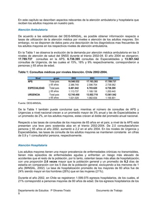 Departamento de Estudios P Olivares-Tirado Documento de Trabajo
9
En este capítulo se describen aspectos relevantes de la atención ambulatoria y hospitalaria que
reciben los adultos mayores en nuestro país.
Atención Ambulatoria
De acuerdo a las estadísticas del DEIS-MINSAL, es posible obtener información respecto a
tasas de utilización de la atención médica por niveles e atención de los adultos mayores. Sin
embargo, no se disponen de datos para una descripción de los diagnósticos mas frecuentes de
los adultos mayores en los respectivos niveles de atención ambulatoria.
En la Tabla 1 se observa la evolución de la demanda por atención médica ambulatoria en los 3
niveles de atención de salud del SNSS durante el trienio 2002-04. El año 2004 se otorgaron;
17.789.737 consultas en la APS, 6.738.395 consultas de Especialidades y 13.561.542
consultas de Urgencia, de las cuales el 15%, 18% y 9% respectivamente, correspondieron a
personas > 65 años de edad.
Tabla 1: Consultas médicas por niveles Atención. Chile 2002-2004.
Fuente: DEIS-MINSAL
De la Tabla 1 también puede concluirse que, mientras el número de consultas de APS y
Urgencias a nivel nacional crecen a un promedio mayor de 3% anual y las de Especialidades a
un promedio de 2%, en los adultos mayores, estas crecen al doble del promedio anual nacional.
Respecto a las tasas de consultas de los mayores de 65 años en el país; a nivel de la APS esta
presentan una leve pero sostenida alza en el trienio 2002-2004. De 2,0 consultas/año/en
persona > 65 años el año 2002, aumentó a 2,2 en el año 2004. En los niveles de Urgencia y
Especialidades, las tasas de consulta de los adultos mayores se mantienen constante en cifras
de 0,9 y 1 consulta/año/ persona, respectivamente.
Atención Hospitalaria
Los adultos mayores tienen una mayor prevalencia de enfermedades crónicas no transmisibles,
tienen más episodios de enfermedades agudas y enfrentan un riesgo más elevado de
accidentes que el resto de la población, por lo tanto, ostentan tasas más altas de hospitalización,
con una proporción 2.6 veces mayor que la población general y un promedio de 9,2 días de
estadía en comparación con los 5 días de la población general, excluyendo a los menores de 1
año (MINSAL, 2002). La tasa de hospitalización promedio de los mayores de 60 años fue de
24% siendo mayor en los hombres (26%) que en las mujeres (21%).
Durante el año 2002, en Chile se registraron 1.599.075 egresos hospitalarios, de los cuales, el
21% correspondió a personas mayores de 60 años de edad. De los egresos hospitalarios de los
Nivel grupo 2002 2003 2004
APS Total pais 16.540.532 17.193.393 17.789.737
> 65 años 2.386.749 2.596.704 2.738.062
ESPECIALIDAD Total pais 6.481.642 6.703.620 6.738.395
> 65 años 1.113.737 1.188.136 1.200.440
URGENCIA Total pais 12.745.450 13.002.719 13.561.542
> 65 años 1.021.029 1.082.634 1.156.901
 
