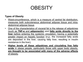 Types of Obesity
• Waist-circumference, which is a measure of central fat distribution,
measures both subcutaneous abdominal adipose tissue and intra-
abdominal adipose tissue.
• One of the characteristics of visceral fat is the release of adipokines
(such as TNF-α and adiponectin) and fatty acids directly to the
liver before entering the systemic circulation, having a potentially
greater impact on hepatic function (e.g., the increased fatty acids
are deposited in the liver, causing fatty liver, resulting in insulin
resistance in the liver).
• Higher levels of these adipokines and circulating free fatty
acids in obese people, particularly those with upper body obesity,
are thought to be associated with many of the adverse effects
of obesity.
OBESITY
 