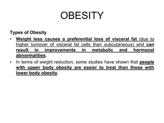 Types of Obesity
• Weight loss causes a preferential loss of visceral fat (due to
higher turnover of visceral fat cells than subcutaneous) and can
result in improvements in metabolic and hormonal
abnormalities.
• In terms of weight reduction, some studies have shown that people
with upper body obesity are easier to treat than those with
lower body obesity.
OBESITY
 
