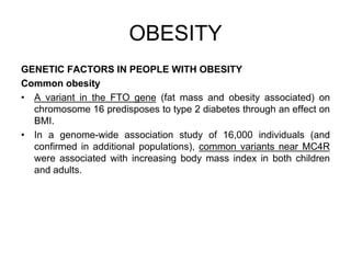 GENETIC FACTORS IN PEOPLE WITH OBESITY
Common obesity
• A variant in the FTO gene (fat mass and obesity associated) on
chromosome 16 predisposes to type 2 diabetes through an effect on
BMI.
• In a genome-wide association study of 16,000 individuals (and
confirmed in additional populations), common variants near MC4R
were associated with increasing body mass index in both children
and adults.
OBESITY
 