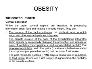 THE CONTROL SYSTEM
Central controller
Within the brain, several regions are important in processing
information about food and relating it to body weight. They are:
• The nucleus of the tractus solitarius, the hindbrain area in which
vagal and other neural inputs are integrated.
• The arcuate nucleus at the base of the hypothalamus integrates
leptin signals by reciprocally changing the production and release of
pairs of peptides (neuropeptide Y and agouti-related peptide) that
increase food intake, and other pairs (cocaine-amphetamine-related
transcript and proopiomelanocortin) that decrease food intake.
• The paraventricular nucleus (PVN) plays a central role in regulation
of food intake. It receives a rich supply of signals from the peptides
in the arcuate nucleus.
OBESITY
 
