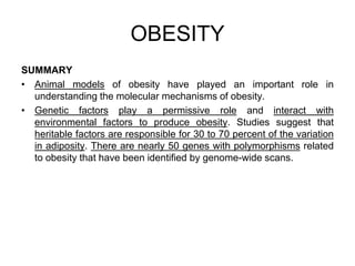 SUMMARY
• Animal models of obesity have played an important role in
understanding the molecular mechanisms of obesity.
• Genetic factors play a permissive role and interact with
environmental factors to produce obesity. Studies suggest that
heritable factors are responsible for 30 to 70 percent of the variation
in adiposity. There are nearly 50 genes with polymorphisms related
to obesity that have been identified by genome-wide scans.
OBESITY
 
