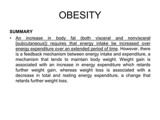 SUMMARY
• An increase in body fat (both visceral and nonvisceral
[subcutaneous]) requires that energy intake be increased over
energy expenditure over an extended period of time. However, there
is a feedback mechanism between energy intake and expenditure, a
mechanism that tends to maintain body weight. Weight gain is
associated with an increase in energy expenditure which retards
further weight gain, whereas weight loss is associated with a
decrease in total and resting energy expenditure, a change that
retards further weight loss.
OBESITY
 