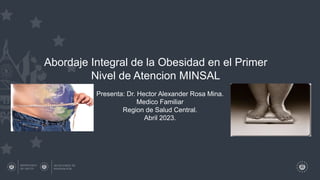 Abordaje Integral de la Obesidad en el Primer
Nivel de Atencion MINSAL
Presenta: Dr. Hector Alexander Rosa Mina.
Medico Familiar
Region de Salud Central.
Abril 2023.
 