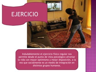 EJERCICIO Indudablemente el ejercicio físico regular nos permite desde el punto de vista psicológico afrontar la vida con mayor optimismo y mejor disposición, a la vez que socialmente es un medio de integración en distintos grupos humanos. 