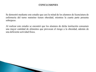 CONCLUSIONES
Se demostró mediante este estudio que casi la mitad de los alumnos de licenciatura de
enfermería del turno matutino tienen obesidad, mientras la cuarta parte presenta
sobrepeso.
Al realizar este estudio se encontró que los alumnos de dicha institución consumen
una mayor cantidad de alimentos que provocan el riesgo a la obesidad, además de
una deficiente actividad física.
 
