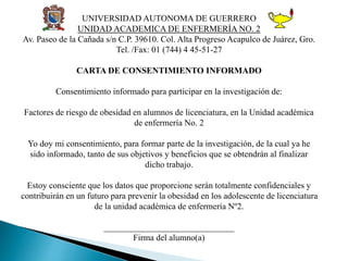 UNIVERSIDAD AUTONOMA DE GUERRERO
UNIDAD ACADEMICA DE ENFERMERÍA NO. 2
Av. Paseo de la Cañada s/n C.P. 39610. Col. Alta Progreso Acapulco de Juárez, Gro.
Tel. /Fax: 01 (744) 4 45-51-27
CARTA DE CONSENTIMIENTO INFORMADO
Consentimiento informado para participar en la investigación de:
Factores de riesgo de obesidad en alumnos de licenciatura, en la Unidad académica
de enfermería No. 2
Yo doy mi consentimiento, para formar parte de la investigación, de la cual ya he
sido informado, tanto de sus objetivos y beneficios que se obtendrán al finalizar
dicho trabajo.
Estoy consciente que los datos que proporcione serán totalmente confidenciales y
contribuirán en un futuro para prevenir la obesidad en los adolescente de licenciatura
de la unidad académica de enfermería Nº2.
______________________________
Firma del alumno(a)
 