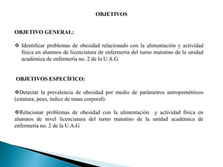 OBJETIVO GENERAL:
 Identificar problemas de obesidad relacionado con la alimentación y actividad
física en alumnos de licenciatura de enfermería del turno matutino de la unidad
académica de enfermería no. 2 de la U.A.G
OBJETIVOS ESPECÍFICO:
Detectar la prevalencia de obesidad por medio de parámetros antropométricos
(estatura, peso, índice de masa corporal).
Relacionar problemas de obesidad con la alimentación y actividad física en
alumnos de nivel licenciatura del turno matutino de la unidad académica de
enfermería no. 2 de la U.A.G
OBJETIVOS
 