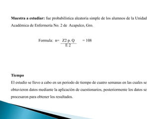 Muestra a estudiar: fue probabilística aleatoria simple de los alumnos de la Unidad
Académica de Enfermería No. 2 de Acapulco, Gro.
Tiempo
El estudio se llevo a cabo en un periodo de tiempo de cuatro semanas en las cuales se
obtuvieron datos mediante la aplicación de cuestionarios, posteriormente los datos se
procesaron para obtener los resultados.
Formula: n= Z2 p. Q = 108
E 2
 