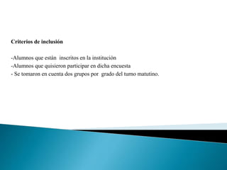 Criterios de inclusión
-Alumnos que están inscritos en la institución
-Alumnos que quisieron participar en dicha encuesta
- Se tomaron en cuenta dos grupos por grado del turno matutino.
 