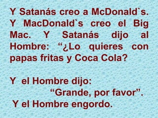 Y Satanás creo a McDonald`s. Y MacDonald`s creo el Big Mac. Y Satanás dijo al Hombre: “¿Lo quieres con papas fritas y Coca Cola? Y  el Hombre dijo: “ Grande, por favor”. Y el Hombre engordo. 