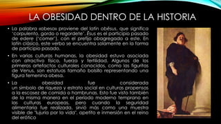 LA OBESIDAD DENTRO DE LA HISTORIA 
• La palabra «obeso» proviene del latín obēsus, que significa 
‘corpulento, gordo o regordete’. Ēsus es el participio pasado 
de edere (‘comer’), con el prefijo obagregado a este. En 
latín clásico, este verbo se encuentra solamente en la forma 
de participio pasado. 
• En varias culturas humanas, la obesidad estuvo asociada 
con atractivo físico, fuerza y fertilidad. Algunos de los 
primeros artefactos culturales conocidos, como las figuritas 
de Venus, son estatuas tamaño bolsillo representando una 
figura femenina obesa. 
• La obesidad fue considerada 
un símbolo de riqueza y estrato social en culturas propensas 
a la escasez de comida o hambrunas. Esto fue visto también 
de la misma manera en el período moderno temprano en 
las culturas europeas, pero cuando la seguridad 
alimentaria fue realizada, sirvió más como una muestra 
visible de "lujuria por la vida", apetito e inmersión en el reino 
del erótico 
 