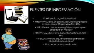 FUENTES DE INFORMACIÓN 
• Es.Wikipedia.org/wiki/obesidad 
• http://www.salud.df.gob.mx/ssdf/index.php?optio 
n=com_content&task=view&id=4034 
• http://www.contrapeso.org/el-sobrepeso-y-la-obesidad- 
en-mexico/ 
• http://www.who.int/mediacentre/factsheets/fs311 
/es/ 
• http://www.eufic.org/article/es/expid/basics-obesidad- 
exceso-peso/ 
• Libro: educación para la salud 
