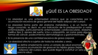 ¿QUÉ ES LA OBESIDAD? 
• La obesidad es una enfermedad crónica que se caracteriza por la 
acumulación excesiva de grasa general del tejido adiposo del cuerpo. 
• La obesidad forma parte del síndrome metabólico, y es un factor de 
riesgo conocido, es decir, es una indicación de la predisposición a varias 
enfermedades, particularmente enfermedades cardiovasculares, diabetes, 
mellitus tipo 2, apnea del sueño, ictus y osteoartritis, así como para algunas 
formas de cáncer, padecimientos dermatológicos y gastrointestinales. 
• Es la presencia de una cantidad excesiva de grasa corporal. 
• La obesidad afecta a sujetos de todas las edades y sexos. 
• se define simplemente como un estado de salud anormal o una . . 
. excesiva acumulación de grasa en los tejidos grasos (tejido . . . . . . 
. adiposo) del cuerpo, que puede llegar a constituir un serio peligro 
. para la salud . 
 