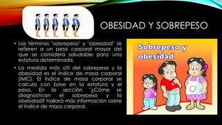 OBESIDAD Y SOBREPESO 
• Los términos "sobrepeso" y "obesidad" se 
refieren a un peso corporal mayor del 
que se considera saludable para una 
estatura determinada. 
• La medida más útil del sobrepeso y la 
obesidad es el índice de masa corporal 
(IMC). El índice de masa corporal se 
calcula con base en la estatura y el 
peso. En la sección "¿Cómo se 
diagnostican el sobrepeso y la 
obesidad? hallará más información sobre 
el índice de masa corporal. 
 