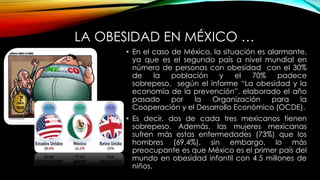 LA OBESIDAD EN MÉXICO … 
• En el caso de México, la situación es alarmante, 
ya que es el segundo país a nivel mundial en 
número de personas con obesidad con el 30% 
de la población y el 70% padece 
sobrepeso, según el informe “La obesidad y la 
economía de la prevención”, elaborado el año 
pasado por la Organización para la 
Cooperación y el Desarrollo Económico (OCDE). 
• Es decir, dos de cada tres mexicanos tienen 
sobrepeso. Además, las mujeres mexicanas 
sufren más estas enfermedades (73%) que los 
hombres (69.4%), sin embargo, lo más 
preocupante es que México es el primer país del 
mundo en obesidad infantil con 4.5 millones de 
niños. 
 