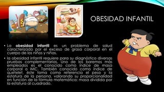 OBESIDAD INFANTIL 
• La obesidad infantil es un problema de salud 
caracterizado por el exceso de grasa corporal en el 
cuerpo de los niños y niñas. 
• la obesidad infantil requiere para su diagnóstico diversas 
pruebas complementarias. Uno de los baremos más 
empleados es el conocido como índice de masa 
corporal o IMC. También conocido como índice de 
quetelet, éste toma como referencia el peso y la 
estatura de la persona, valorando su proporcionalidad 
en función de la fórmula matemática: masa dividida por 
la estatura al cuadrado. 
 