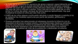 • Se trata de la acumulación excesiva de grasa corporal, especialmente en el 
tejido adiposo, y que se puede percibir por el aumento del peso corporal 
cuando alcanza 20 por ciento a más del peso ideal según el peso, la talla y 
del sexo de niño o niña en cuestión. Para calcular el peso ideal de un niño 
entre 2 y 5 años de edad, aunque de forma apenas aproximada, hay que 
multiplicar la edad en años por dos más ocho. 
• El 80% de los niños obesos continuarán siéndolo cuando lleguen a adultos si no 
se adoptan las medidas oportunas por parte de padres, profesores y 
familiares. 
• Diversos estudios han relacionado el sobrepeso durante la infancia con la 
obesidad al alcanzar la edad adulta, y los profesionales médicos advierten 
que hay que prevenir y tratar los problemas de peso desde la niñez para 
evitar que estos trastornos y las enfermedades asociadas a los mismos 
disminuyan la calidad de vida de la población y desborden el sistema 
sanitario 
 