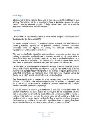 Etimología

Obesidad es la forma nominal de un viso la cual proviene del latín obēsus, lo que
significa "corpulento, gordo o regordete". Ēsus el participio pasado de edere
(comer), con ob agregado a este. El latín clásico, este verbo se encuentra
solamente en la forma de participio pasado.62

Historia


La obesidad fue un símbolo de estatus en la cultura europea: "General toscano"
de Alessandro del Borro, siglo XVII.

En varias culturas humanas, la obesidad estuvo asociada con atractivo físico,
fuerza y fertilidad. Algunos de los primeros artefactos culturales conocidos,
conocidos como las figuritas de Venus, son estatuas tamaño bolsillo
representando una figura femenina obesa.

Aún que su significado cultural no está registrado, su amplio uso por todas las
culturas prehistóricas mediterráneas y europeas sugiere un rol central para la
forma femenina o visa en rituales mágicos y sugiere la aprobación cultural de (y
quizás la reverencia por) esta forma corporal. Esto es más probablemente debido
a su habilidad para lidiar fácilmente con niños y sobrevivía las hambrunas.

La obesidad fue considerada un símbolo de riqueza y estrato social en culturas
pronas a la escasez de comida o hambrunas. Esto fue visto también de la misma
manera en el período moderno temprano en las culturas europeas, pero cuando la
seguridad alimentaria fue realizada, sirvió mas como una muestra visible de
"lujuria por la vida", apetito e inmersión en el reino del erótico.

Este fue especialmente el caso en las artes visuales, tales como las pinturas de
Rubens (1577-1640), cuya representación regular de mujeres coordenadas nos
dio la descripción de Rubenesca. La obesidad también puede ser vista como un
símbolo dentro de un sistema de prestigio.

"El tipo de comida, la cantidad y la manera en la cual está servida están entre los
criterios importantes de clase social. En la mayoría de las sociedades tribales,
inclusive aquellas con un sistema social altamente estratificado, todo el mundo-la
realeza y los plebeyos-, comían la misma clase de alimentos y si hubo una
hambruna todo el mundo estuvo hambriento. Con la siempre creciente diversidad
de elementos, la comida se ha convertido no solamente en un asunto de estatus
social, sino también una marca de la personalidad y el gusto individual".




                                        14
 