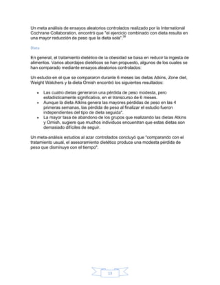 Un meta análisis de ensayos aleatorios controlados realizado por la International
Cochrane Collaboration, encontró que "el ejercicio combinado con dieta resulta en
una mayor reducción de peso que la dieta sola".36

Dieta

En general, el tratamiento dietético de la obesidad se basa en reducir la ingesta de
alimentos. Varios abordajes dietéticos se han propuesto, algunos de los cuales se
han comparado mediante ensayos aleatorios controlados:

Un estudio en el que se compararon durante 6 meses las dietas Atkins, Zone diet,
Weight Watchers y la dieta Ornish encontró los siguientes resultados:

   •    Las cuatro dietas generaron una pérdida de peso modesta, pero
        estadísticamente significativa, en el transcurso de 6 meses.
   •    Aunque la dieta Atkins genera las mayores pérdidas de peso en las 4
        primeras semanas, las pérdida de peso al finalizar el estudio fueron
        independientes del tipo de dieta seguida".
   •    La mayor tasa de abandono de los grupos que realizando las dietas Atkins
        y Ornish, sugiere que muchos individuos encuentran que estas dietas son
        demasiado difíciles de seguir.

Un meta-análisis estudios al azar controlados concluyó que "comparando con el
tratamiento usual, el asesoramiento dietético produce una modesta pérdida de
peso que disminuye con el tiempo".




                                         13
 