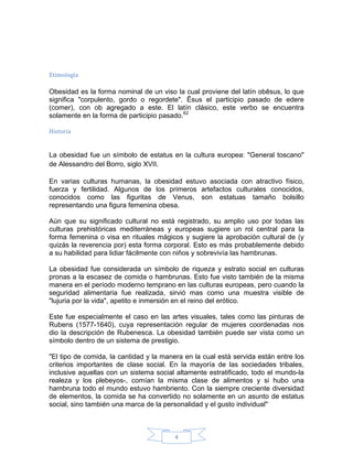 Etimología

Obesidad es la forma nominal de un viso la cual proviene del latín obēsus, lo que
significa "corpulento, gordo o regordete". Ēsus el participio pasado de edere
(comer), con ob agregado a este. El latín clásico, este verbo se encuentra
solamente en la forma de participio pasado.62

Historia


La obesidad fue un símbolo de estatus en la cultura europea: "General toscano"
de Alessandro del Borro, siglo XVII.

En varias culturas humanas, la obesidad estuvo asociada con atractivo físico,
fuerza y fertilidad. Algunos de los primeros artefactos culturales conocidos,
conocidos como las figuritas de Venus, son estatuas tamaño bolsillo
representando una figura femenina obesa.

Aún que su significado cultural no está registrado, su amplio uso por todas las
culturas prehistóricas mediterráneas y europeas sugiere un rol central para la
forma femenina o visa en rituales mágicos y sugiere la aprobación cultural de (y
quizás la reverencia por) esta forma corporal. Esto es más probablemente debido
a su habilidad para lidiar fácilmente con niños y sobrevivía las hambrunas.

La obesidad fue considerada un símbolo de riqueza y estrato social en culturas
pronas a la escasez de comida o hambrunas. Esto fue visto también de la misma
manera en el período moderno temprano en las culturas europeas, pero cuando la
seguridad alimentaria fue realizada, sirvió mas como una muestra visible de
"lujuria por la vida", apetito e inmersión en el reino del erótico.

Este fue especialmente el caso en las artes visuales, tales como las pinturas de
Rubens (1577-1640), cuya representación regular de mujeres coordenadas nos
dio la descripción de Rubenesca. La obesidad también puede ser vista como un
símbolo dentro de un sistema de prestigio.

"El tipo de comida, la cantidad y la manera en la cual está servida están entre los
criterios importantes de clase social. En la mayoría de las sociedades tribales,
inclusive aquellas con un sistema social altamente estratificado, todo el mundo-la
realeza y los plebeyos-, comían la misma clase de alimentos y si hubo una
hambruna todo el mundo estuvo hambriento. Con la siempre creciente diversidad
de elementos, la comida se ha convertido no solamente en un asunto de estatus
social, sino también una marca de la personalidad y el gusto individual".



                                        4
 
