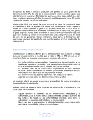 programas de dieta y ejercicios producen una pérdida de peso promedio de
aproximadamente 8% del total de la masa corporal (excluyendo los sujetos que
abandonaron el programa). No todos los que hacen dieta están satisfechos con
estos resultados, pero una pérdida de masa corporal tan pequeña como 5% puede
representar grandes beneficios en la salud.

Mucho más difícil que reducir la grasa corporal es tratar de mantenerla fuera
acontecida 80 a 90% de aquellos que tienen 10% o más que su masa corporal a
través de la dieta vuelven a ganar todo el peso entre dos y cinco años. El
organismo tiene sistemas que mantienen su homeostasis a cierto nivel, incluyendo
el peso corporal. Por lo tanto, mantener el peso perdido generalmente requiere
que hacer ejercicio y comer adecuadamente sea una parte permanente del estilo
de vida de las personas. Ciertos nutrientes, tales como la fenilalanina, son
supresores naturales del apetito lo cual permite resetear el nivel establecido del
peso corporal.



Repercusiones frecuentes de la obesidad

El sobrepeso y la obesidad tienen graves consecuencias para la salud. El riesgo
aumenta progresivamente a medida que lo hace el IMC. El IMC elevado es un
importante factor de riesgo de enfermedades crónicas, tales como:

   •   Las enfermedades cardiovasculares (especialmente las cardiopatías y los
       accidentes vasculares cerebrales), que ya constituyen la principal causa de
       muerte en todo el mundo, con 17 millones de muertes anuales.
   •   La diabetes, que se ha transformado rápidamente en una epidemia
       mundial. La OMS calcula que las muertes por diabetes aumentarán en todo
       el mundo en más de un 50% en los próximos 10 años.
   •   Las enfermedades del aparato locomotor, y en particular la artrosis.
   •   Algunos cánceres, como los de endometrio, mama y colon.

La obesidad infantil se asocia a una mayor probabilidad de muerte prematura y
discapacidad en la edad adulta.

Muchos países de ingresos bajos y medios se enfrentan en la actualidad a una
doble carga de morbilidad:

   •   Siguen teniendo el problema de las enfermedades infecciosas y la
       subnutrición, pero al mismo tiempo están sufriendo un rápido aumento de
       los factores de riesgo de las enfermedades crónicas, tales como el
       sobrepeso y la obesidad, sobre todo en el medio urbano.
   •   No es raro que la subnutrición y la obesidad coexistan en un mismo país,
       una misma comunidad e incluso un mismo hogar.




                                          10
 